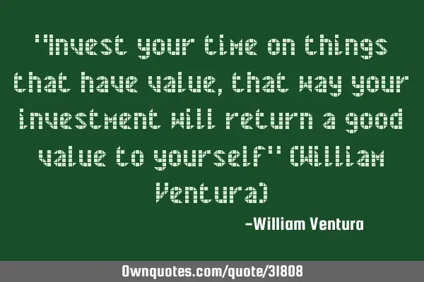 "Invest your time on things that have value,that way your investment will return a good value to