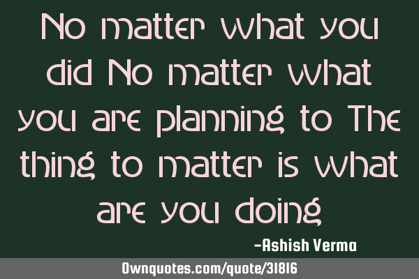No matter what you did No matter what you are planning to The thing to matter is what are you