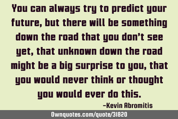 You can always try to predict your future, but there will be something down the road that you don’