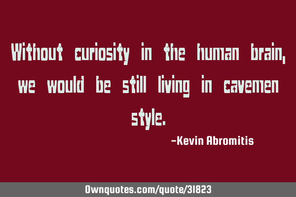 Without curiosity in the human brain, we would be still living in cavemen