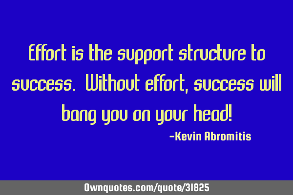 Effort is the support structure to success. Without effort, success will bang you on your head!