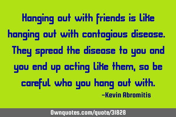 Hanging out with friends is like hanging out with contagious disease. They spread the disease to
