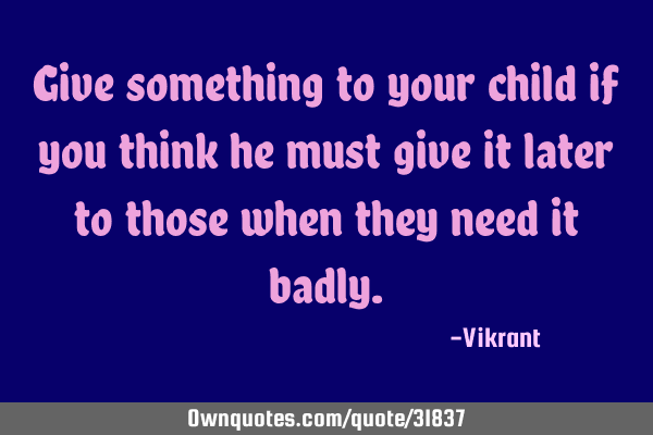 Give something to your child if you think he must give it later to those when they need it