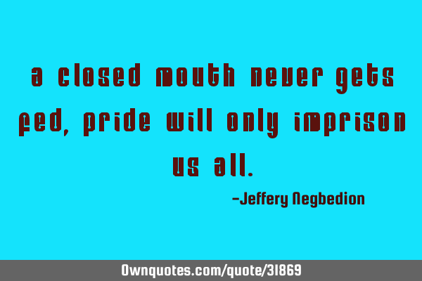 A closed mouth never gets fed, pride will only imprison us