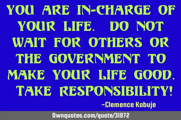 You are in-charge of your life. Do not wait for others or the government to make your life good. T