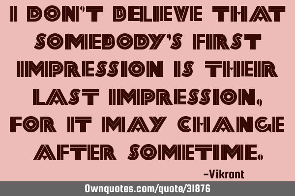 I don’t believe that somebody’s first impression is their last impression, for it may change