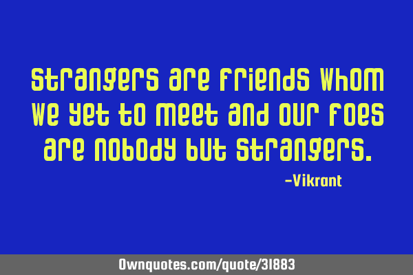 Strangers are friends whom we yet to meet and our foes are nobody but