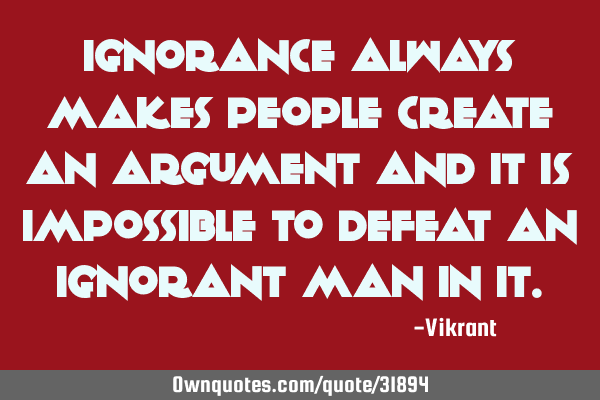 Ignorance always makes people create an argument and it is impossible to defeat an ignorant man in