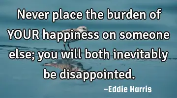 Never place the burden of YOUR happiness on someone else; you will both inevitably be