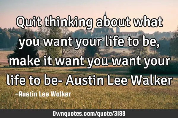 Quit thinking about what you want your life to be, make it want you want your life to be- Austin L