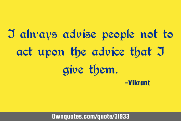I always advise people not to act upon the advice that I give