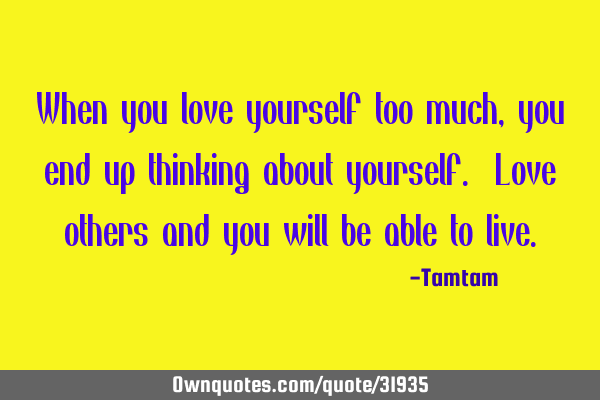 When you love yourself too much, you end up thinking about yourself. Love others and you will be