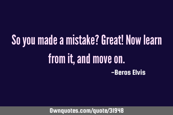 So you made a mistake? Great! Now learn from it, and move