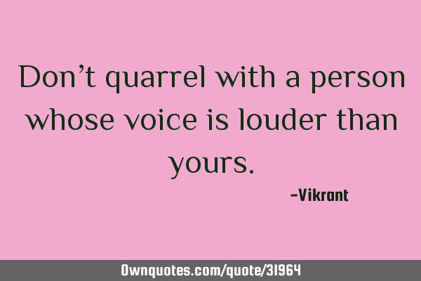 Don’t quarrel with a person whose voice is louder than