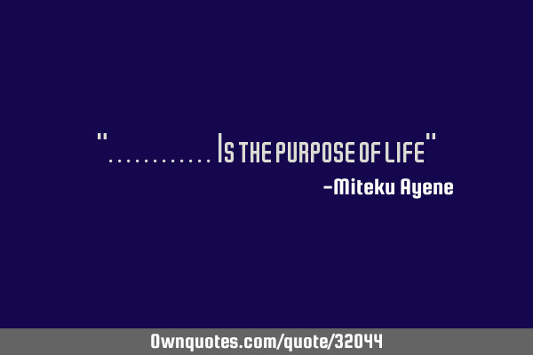 "............ Is the purpose of life"