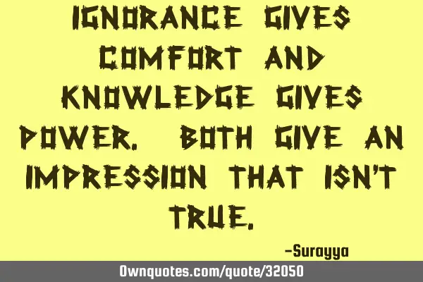 Ignorance gives comfort and knowledge gives power. Both give an impression that isn