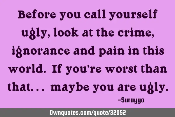 Before you call yourself ugly, look at the crime, ignorance and pain in this world. If you