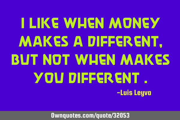 I like when money makes a different , but not when makes you different