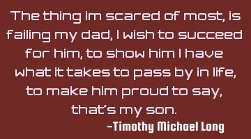 The thing im scared of most, is failing my dad, i wish to succeed for him, to show him i have what