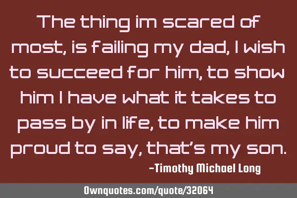 The thing im scared of most, is failing my dad, i wish to succeed for him, to show him i have what