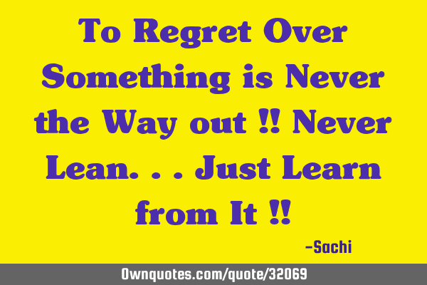 To Regret Over Something is Never the Way out !! Never Lean...Just Learn from It !!