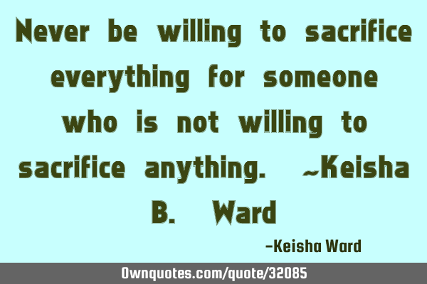 Never be willing to sacrifice everything for someone who is not willing to sacrifice anything. ~K