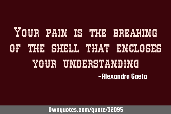 Your pain is the breaking of the shell that encloses your