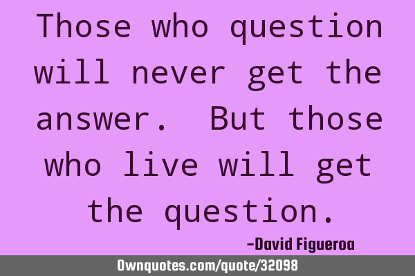 Those who question will never get the answer. But those who live will get the