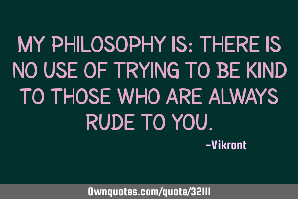 My philosophy is: there is no use of trying to be kind to those who are always rude to