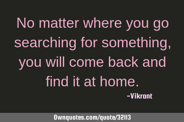 No matter where you go searching for something, you will come back and find it at