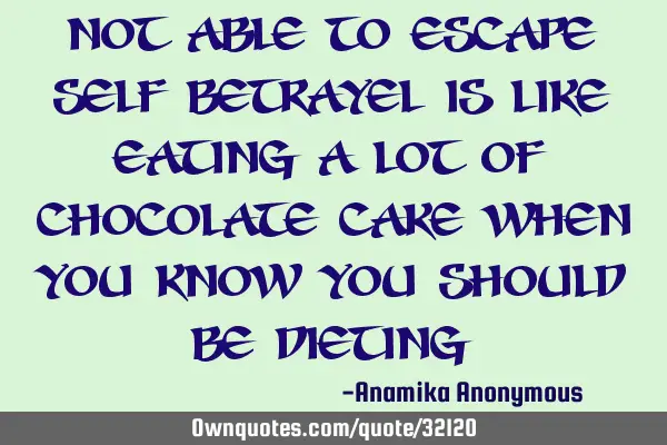 Not able to escape self betrayel is like eating a lot of chocolate cake when you know you should be