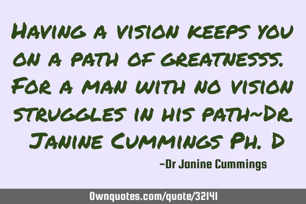 Having a vision keeps you on a path of greatnesss. For a man with no vision struggles in his path~D