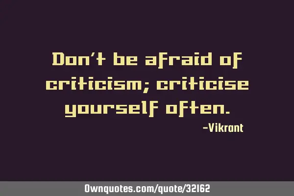 Don’t be afraid of criticism; criticise yourself