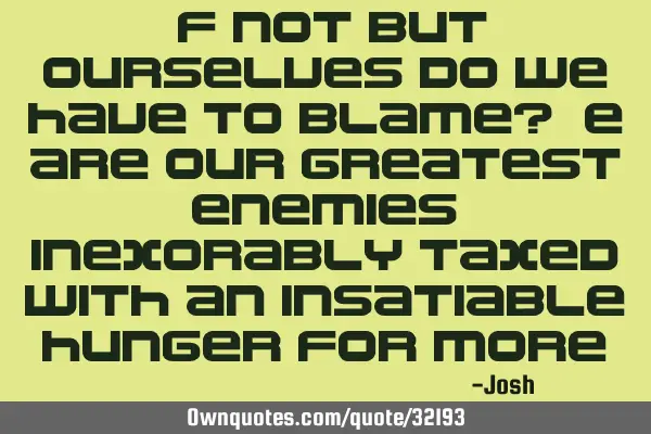 If not but ourselves do we have to blame? We are our greatest enemies, inexorably taxed with an