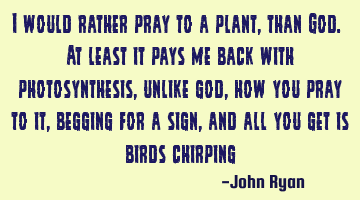 I would rather pray to a plant, than God. At least it pays me back with photosynthesis, unlike god,