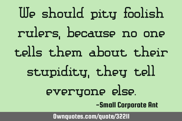 We should pity foolish rulers, because no one tells them about their stupidity, they tell everyone