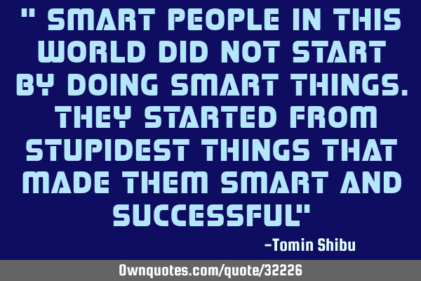 " Smart people in this world did not start by doing smart things. They started from stupidest