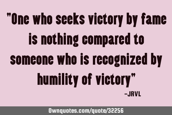 "One who seeks victory by fame is nothing compared to someone who is recognized by humility of