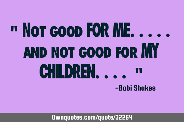 " Not good FOR ME..... and not good for MY CHILDREN.... "