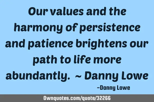 Our values and the harmony of persistence and patience brightens our path to life more abundantly. ~