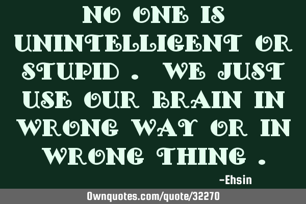 No one is unintelligent or stupid . We just use our brain in wrong way or in wrong thing