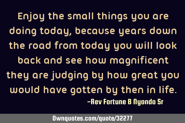 Enjoy the small things you are doing today, because years down the road from today you will look