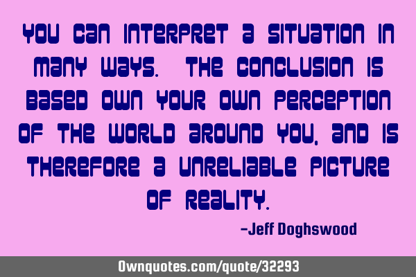You can interpret a situation in many ways. The conclusion is based own your own perception of the