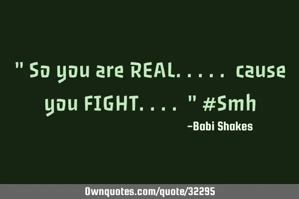 " So you are REAL..... cause you FIGHT.... " #S