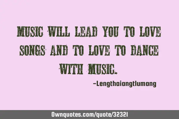 Music will lead you to love songs and to love to dance with