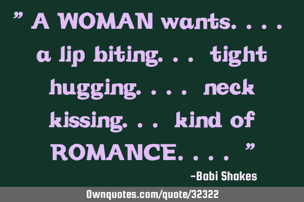 " A WOMAN wants.... a lip biting... tight hugging.... neck kissing... kind of ROMANCE.... "