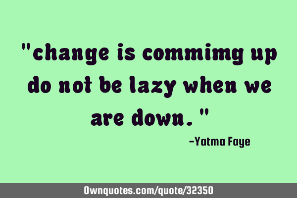 "change is commimg up do not be lazy when we are down."