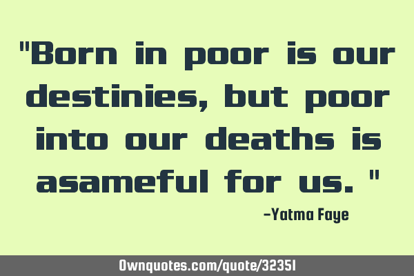 "Born in poor is our destinies, but poor into our deaths is asameful for us."