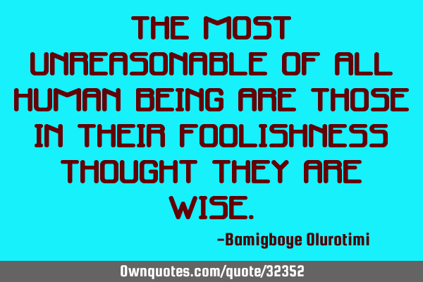 The most unreasonable of all human being are those in their foolishness thought they are