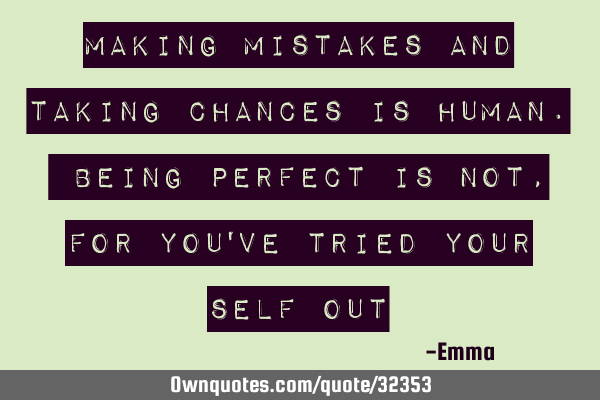 Making mistakes and taking chances is human. Being perfect is not, for you